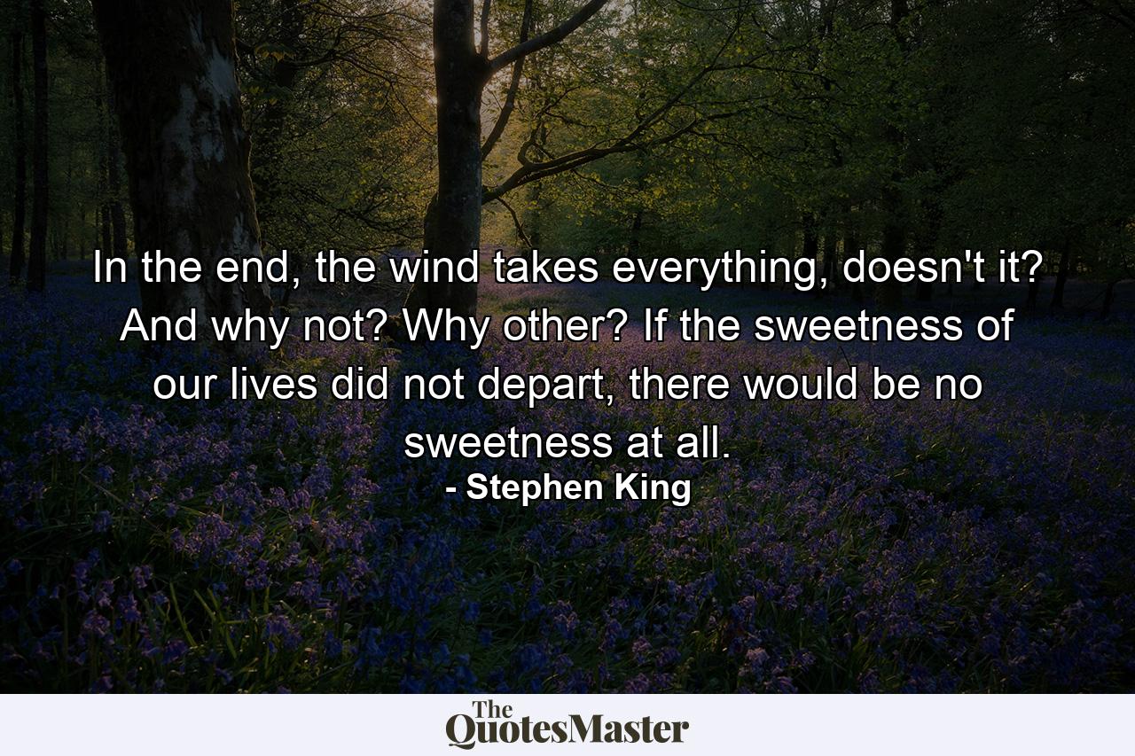 In the end, the wind takes everything, doesn't it? And why not? Why other? If the sweetness of our lives did not depart, there would be no sweetness at all. - Quote by Stephen King