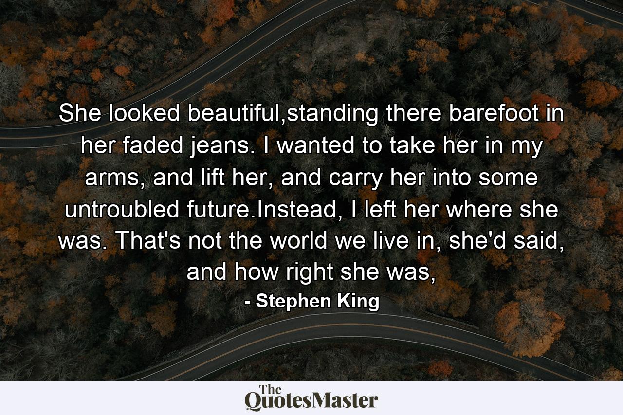 She looked beautiful,standing there barefoot in her faded jeans. I wanted to take her in my arms, and lift her, and carry her into some untroubled future.Instead, I left her where she was. That's not the world we live in, she'd said, and how right she was, - Quote by Stephen King