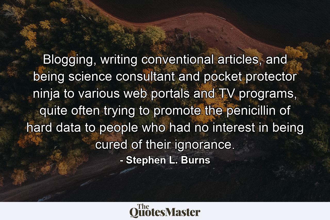 Blogging, writing conventional articles, and being science consultant and pocket protector ninja to various web portals and TV programs, quite often trying to promote the penicillin of hard data to people who had no interest in being cured of their ignorance. - Quote by Stephen L. Burns