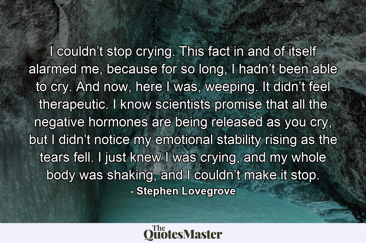 I couldn’t stop crying. This fact in and of itself alarmed me, because for so long, I hadn’t been able to cry. And now, here I was, weeping. It didn’t feel therapeutic. I know scientists promise that all the negative hormones are being released as you cry, but I didn’t notice my emotional stability rising as the tears fell. I just knew I was crying, and my whole body was shaking, and I couldn’t make it stop. - Quote by Stephen Lovegrove