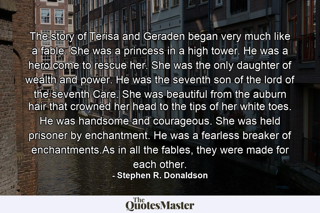 The story of Terisa and Geraden began very much like a fable. She was a princess in a high tower. He was a hero come to rescue her. She was the only daughter of wealth and power. He was the seventh son of the lord of the seventh Care. She was beautiful from the auburn hair that crowned her head to the tips of her white toes. He was handsome and courageous. She was held prisoner by enchantment. He was a fearless breaker of enchantments.As in all the fables, they were made for each other. - Quote by Stephen R. Donaldson