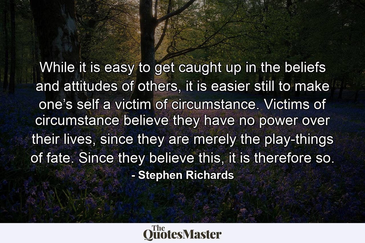 While it is easy to get caught up in the beliefs and attitudes of others, it is easier still to make one’s self a victim of circumstance. Victims of circumstance believe they have no power over their lives, since they are merely the play-things of fate. Since they believe this, it is therefore so. - Quote by Stephen Richards