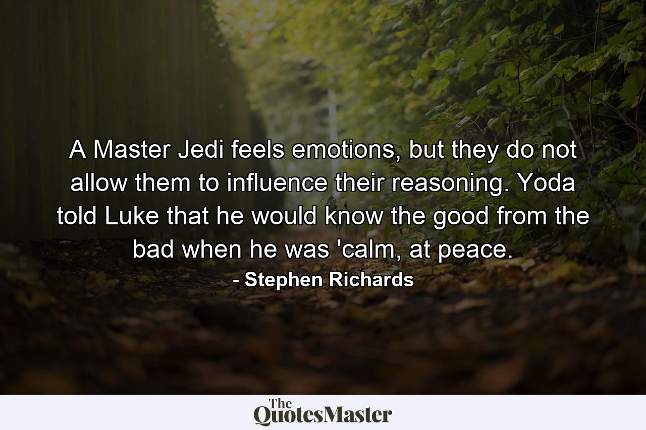 A Master Jedi feels emotions, but they do not allow them to influence their reasoning. Yoda told Luke that he would know the good from the bad when he was 'calm, at peace. - Quote by Stephen Richards