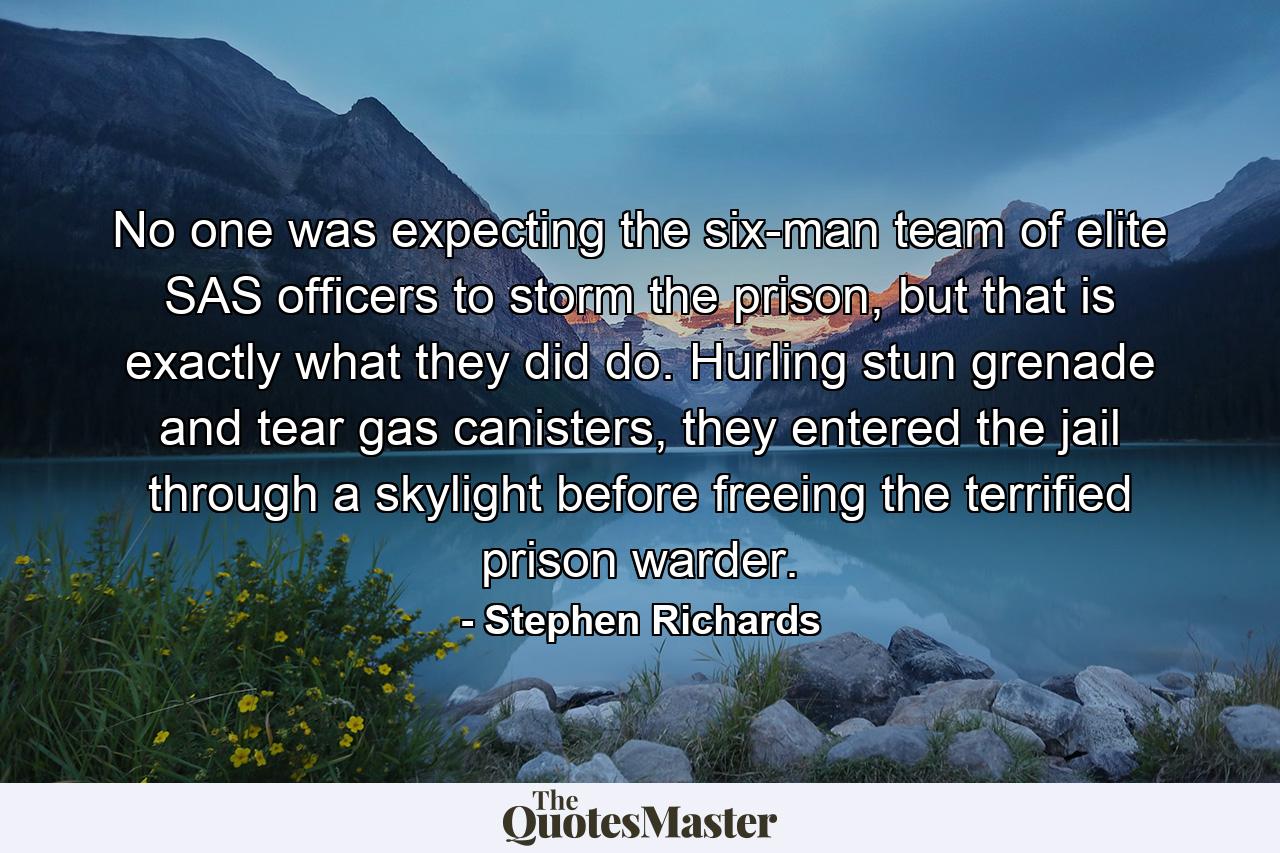 No one was expecting the six-man team of elite SAS officers to storm the prison, but that is exactly what they did do. Hurling stun grenade and tear gas canisters, they entered the jail through a skylight before freeing the terrified prison warder. - Quote by Stephen Richards