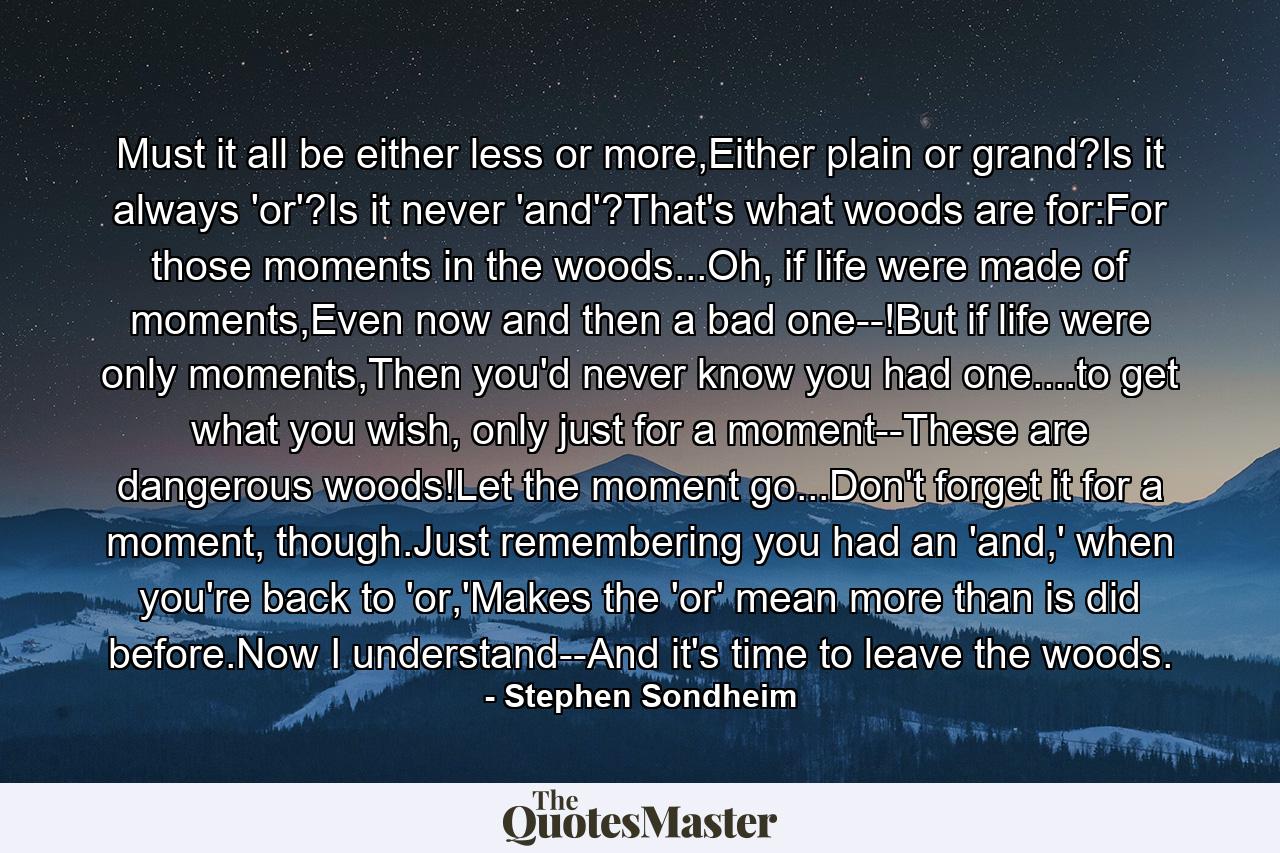 Must it all be either less or more,Either plain or grand?Is it always 'or'?Is it never 'and'?That's what woods are for:For those moments in the woods...Oh, if life were made of moments,Even now and then a bad one--!But if life were only moments,Then you'd never know you had one....to get what you wish, only just for a moment--These are dangerous woods!Let the moment go...Don't forget it for a moment, though.Just remembering you had an 'and,' when you're back to 'or,'Makes the 'or' mean more than is did before.Now I understand--And it's time to leave the woods. - Quote by Stephen Sondheim