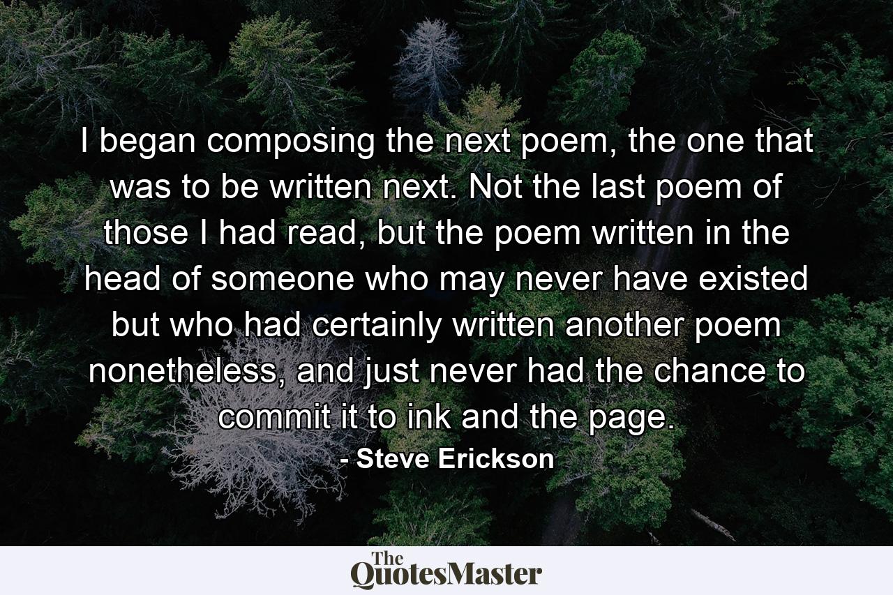 I began composing the next poem, the one that was to be written next. Not the last poem of those I had read, but the poem written in the head of someone who may never have existed but who had certainly written another poem nonetheless, and just never had the chance to commit it to ink and the page. - Quote by Steve Erickson