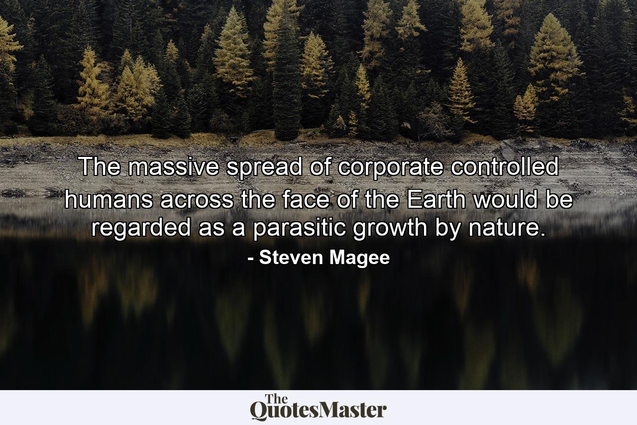 The massive spread of corporate controlled humans across the face of the Earth would be regarded as a parasitic growth by nature. - Quote by Steven Magee