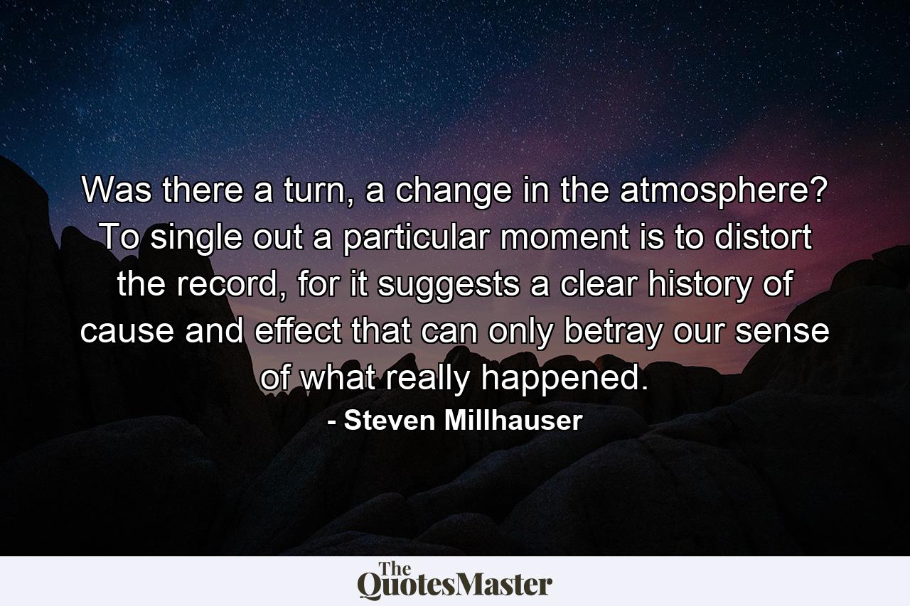 Was there a turn, a change in the atmosphere? To single out a particular moment is to distort the record, for it suggests a clear history of cause and effect that can only betray our sense of what really happened. - Quote by Steven Millhauser