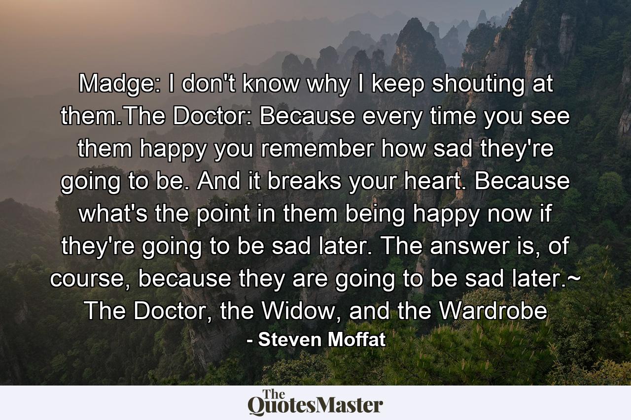 Madge: I don't know why I keep shouting at them.The Doctor: Because every time you see them happy you remember how sad they're going to be. And it breaks your heart. Because what's the point in them being happy now if they're going to be sad later. The answer is, of course, because they are going to be sad later.~ The Doctor, the Widow, and the Wardrobe - Quote by Steven Moffat