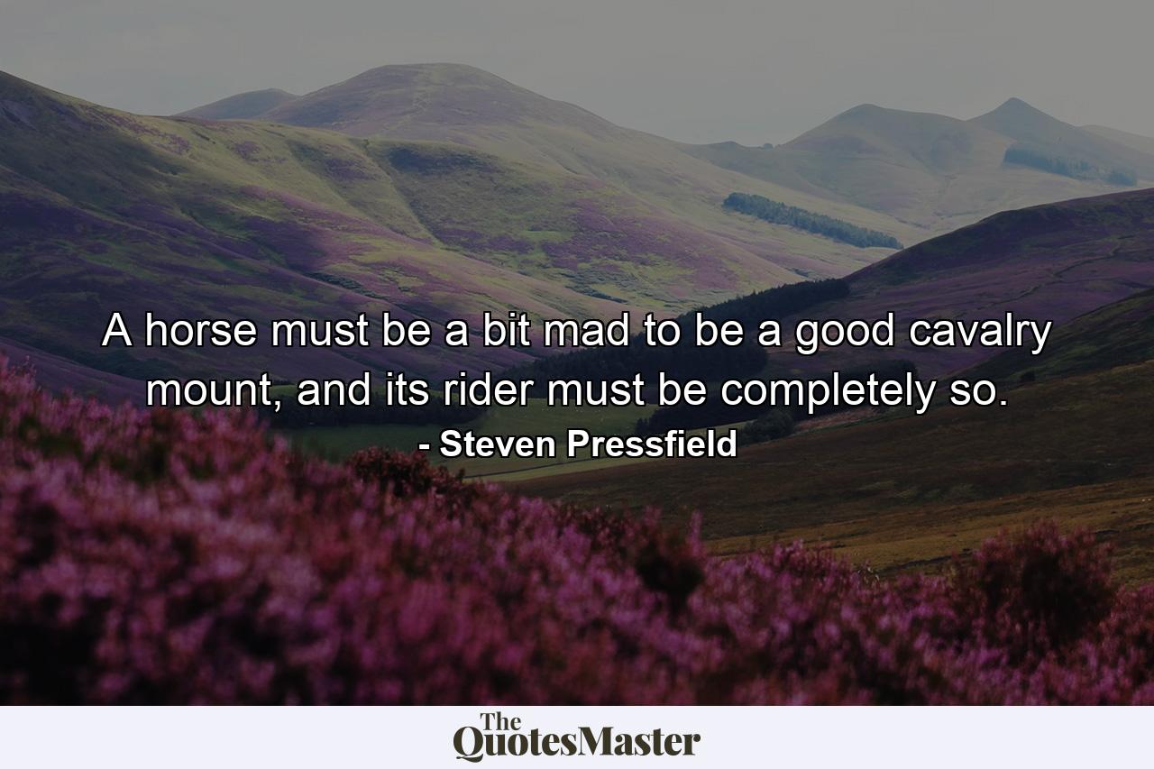 A horse must be a bit mad to be a good cavalry mount, and its rider must be completely so. - Quote by Steven Pressfield