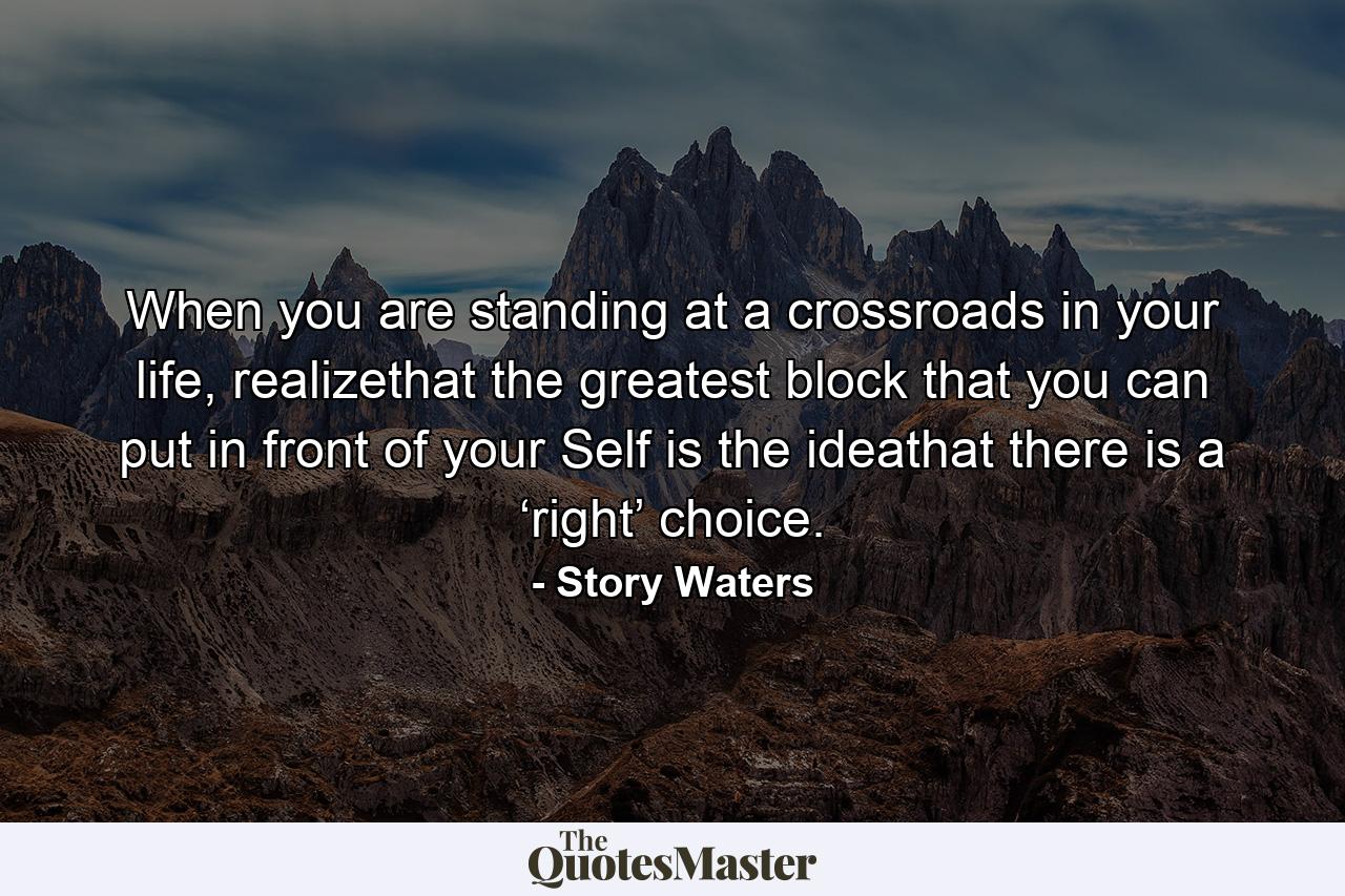 When you are standing at a crossroads in your life, realizethat the greatest block that you can put in front of your Self is the ideathat there is a ‘right’ choice. - Quote by Story Waters