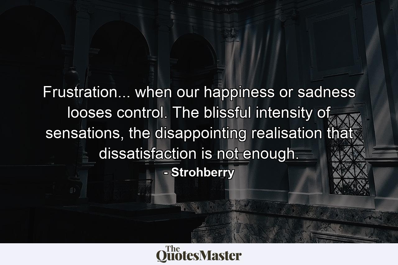 Frustration... when our happiness or sadness looses control. The blissful intensity of sensations, the disappointing realisation that dissatisfaction is not enough. - Quote by Strohberry