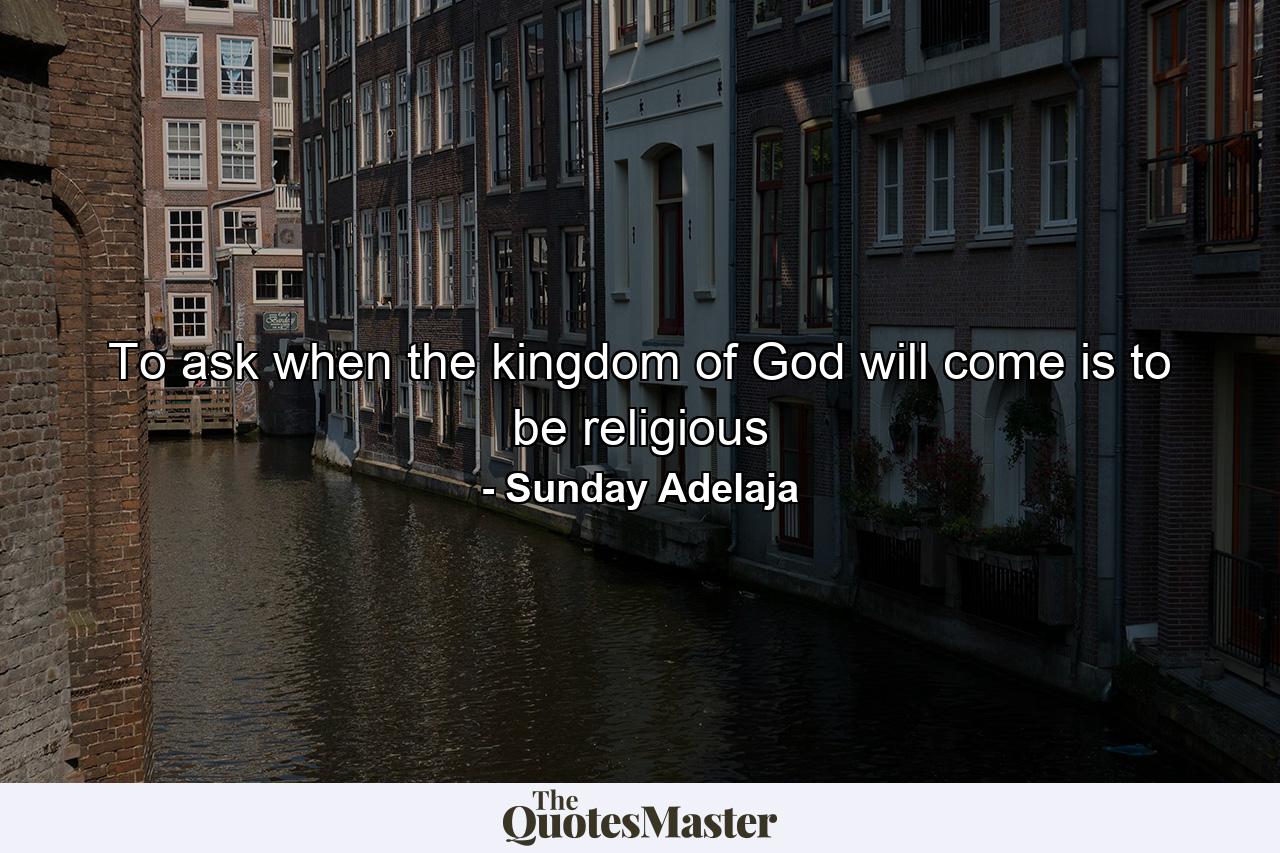 To ask when the kingdom of God will come is to be religious - Quote by Sunday Adelaja