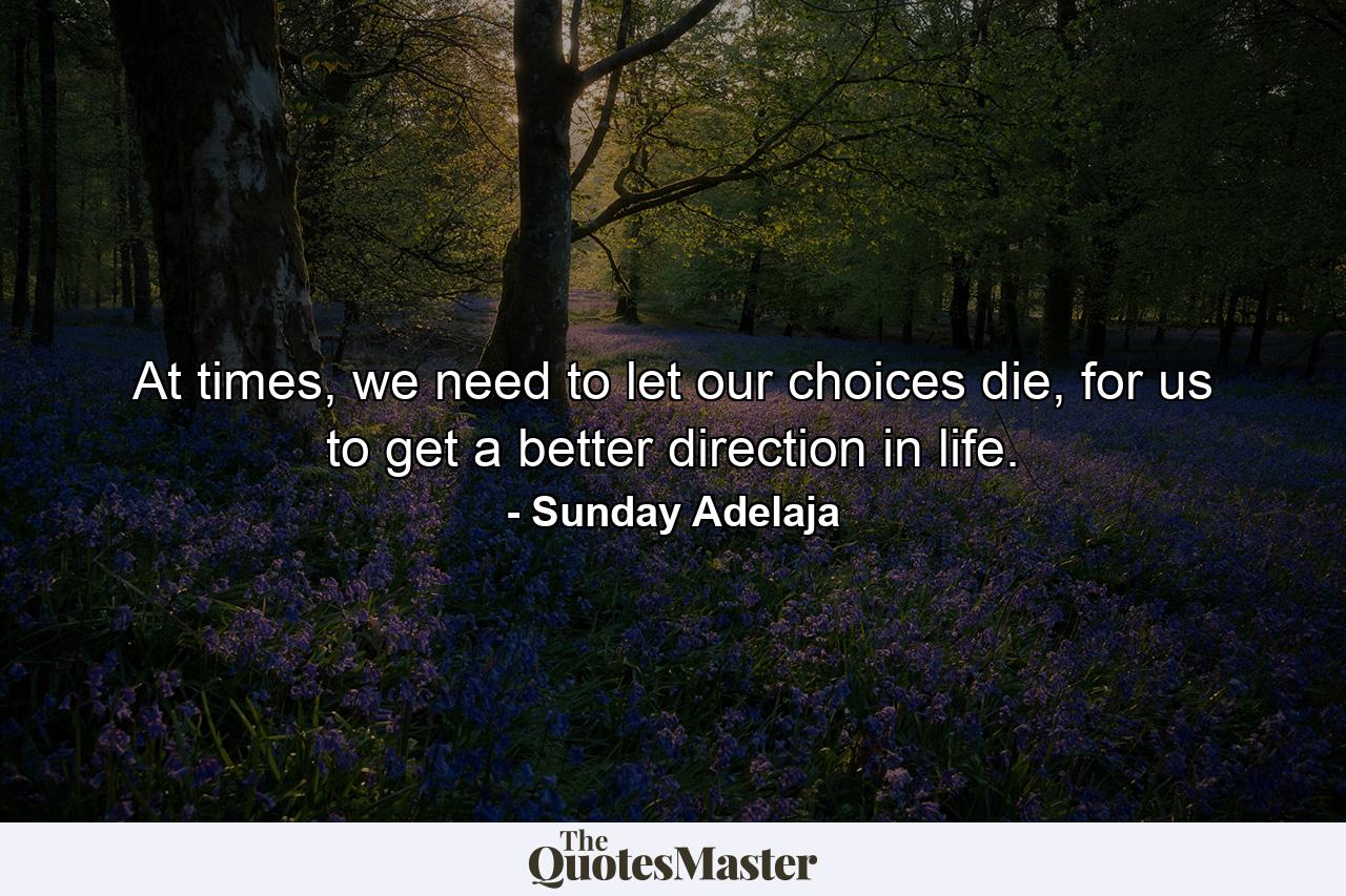 At times, we need to let our choices die, for us to get a better direction in life. - Quote by Sunday Adelaja