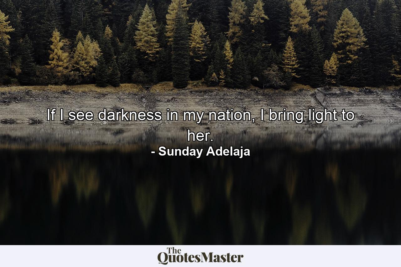 If I see darkness in my nation, I bring light to her. - Quote by Sunday Adelaja