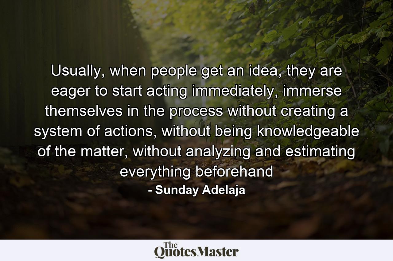 Usually, when people get an idea, they are eager to start acting immediately, immerse themselves in the process without creating a system of actions, without being knowledgeable of the matter, without analyzing and estimating everything beforehand - Quote by Sunday Adelaja