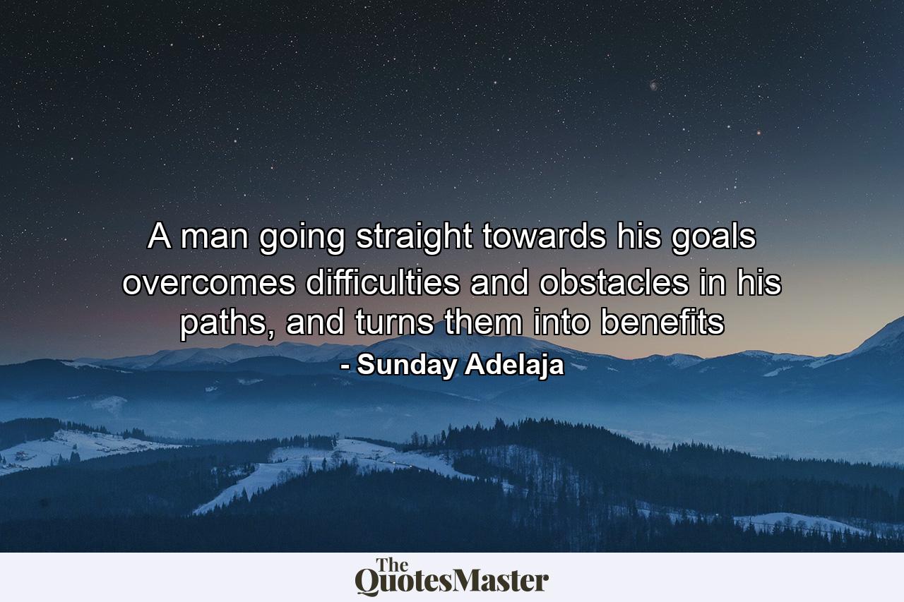 A man going straight towards his goals overcomes difficulties and obstacles in his paths, and turns them into benefits - Quote by Sunday Adelaja