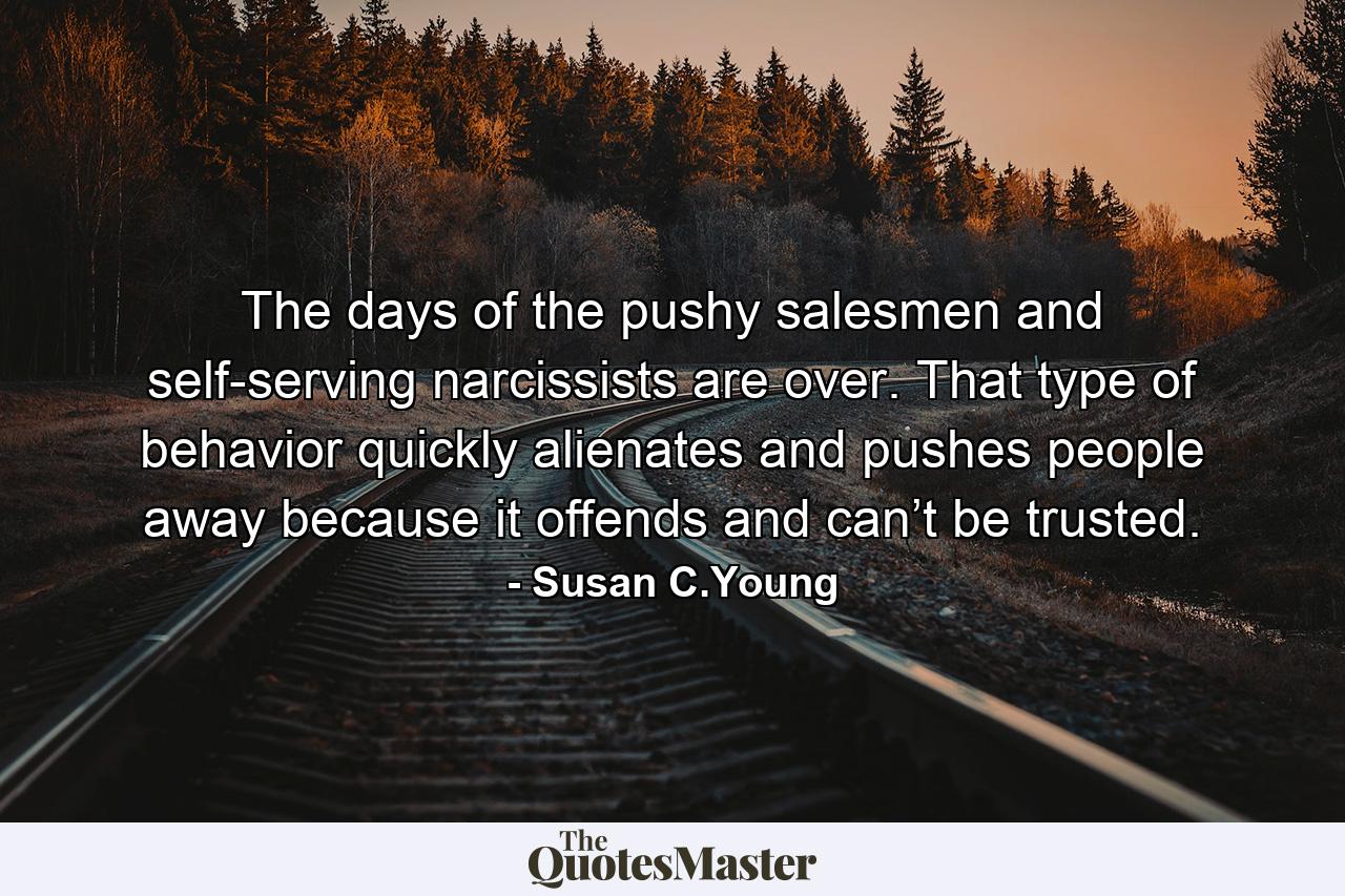 The days of the pushy salesmen and self-serving narcissists are over. That type of behavior quickly alienates and pushes people away because it offends and can’t be trusted. - Quote by Susan C.Young