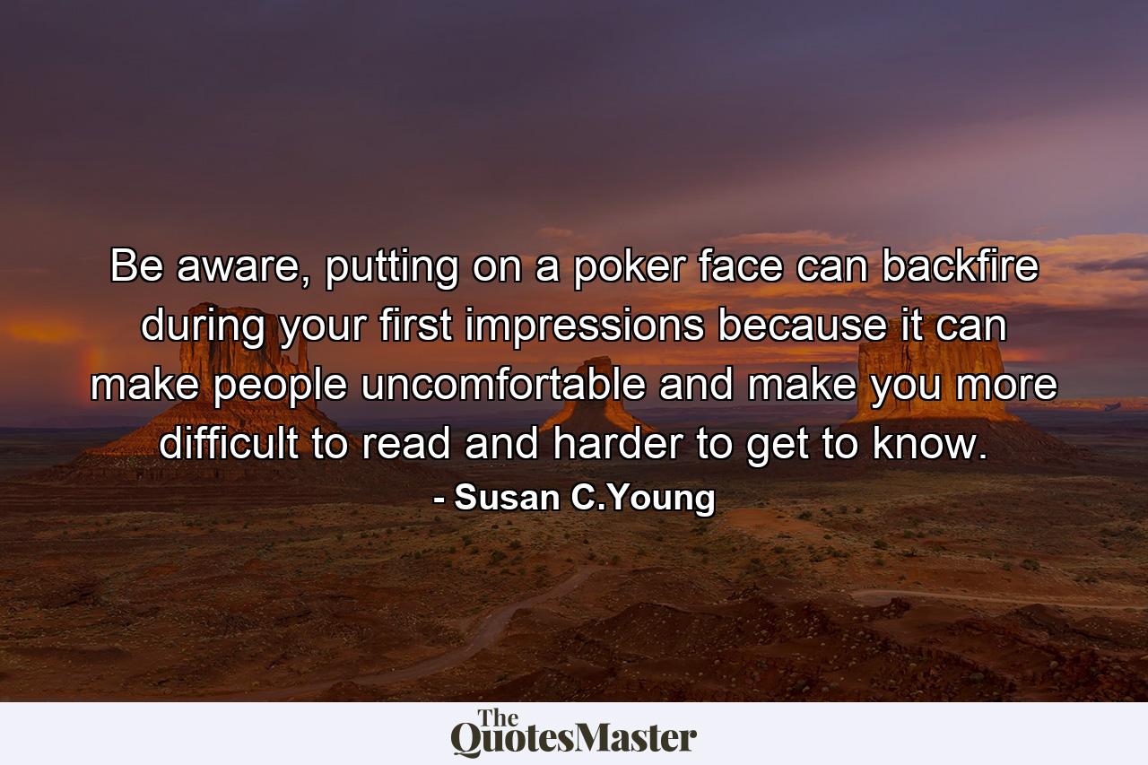 Be aware, putting on a poker face can backfire during your first impressions because it can make people uncomfortable and make you more difficult to read and harder to get to know. - Quote by Susan C.Young