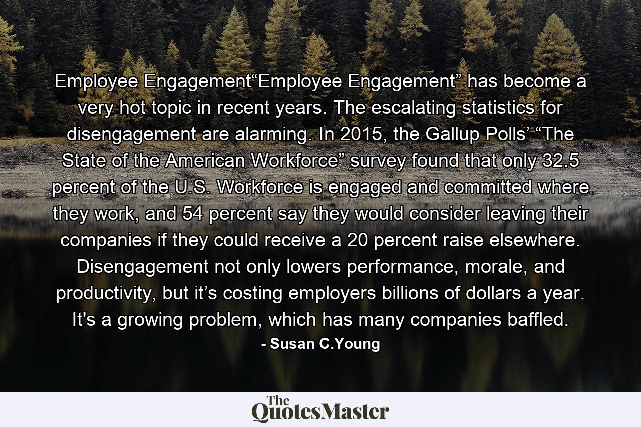 Employee Engagement“Employee Engagement” has become a very hot topic in recent years. The escalating statistics for disengagement are alarming. In 2015, the Gallup Polls’ “The State of the American Workforce” survey found that only 32.5 percent of the U.S. Workforce is engaged and committed where they work, and 54 percent say they would consider leaving their companies if they could receive a 20 percent raise elsewhere. Disengagement not only lowers performance, morale, and productivity, but it’s costing employers billions of dollars a year. It's a growing problem, which has many companies baffled. - Quote by Susan C.Young