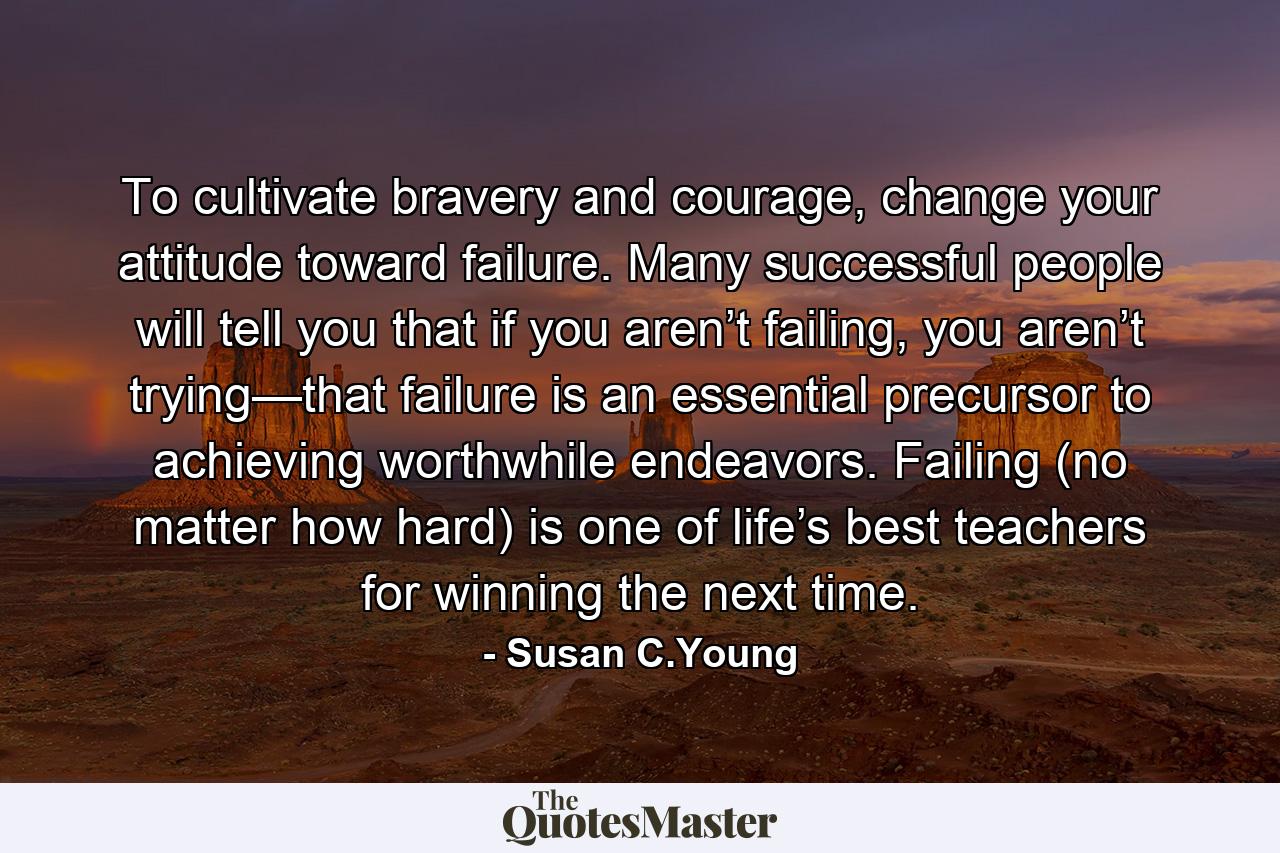 To cultivate bravery and courage, change your attitude toward failure. Many successful people will tell you that if you aren’t failing, you aren’t trying—that failure is an essential precursor to achieving worthwhile endeavors. Failing (no matter how hard) is one of life’s best teachers for winning the next time. - Quote by Susan C.Young