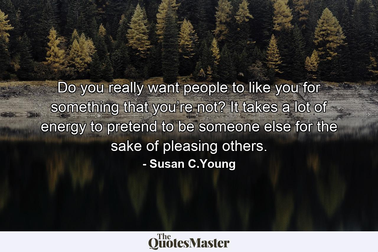 Do you really want people to like you for something that you’re not? It takes a lot of energy to pretend to be someone else for the sake of pleasing others. - Quote by Susan C.Young