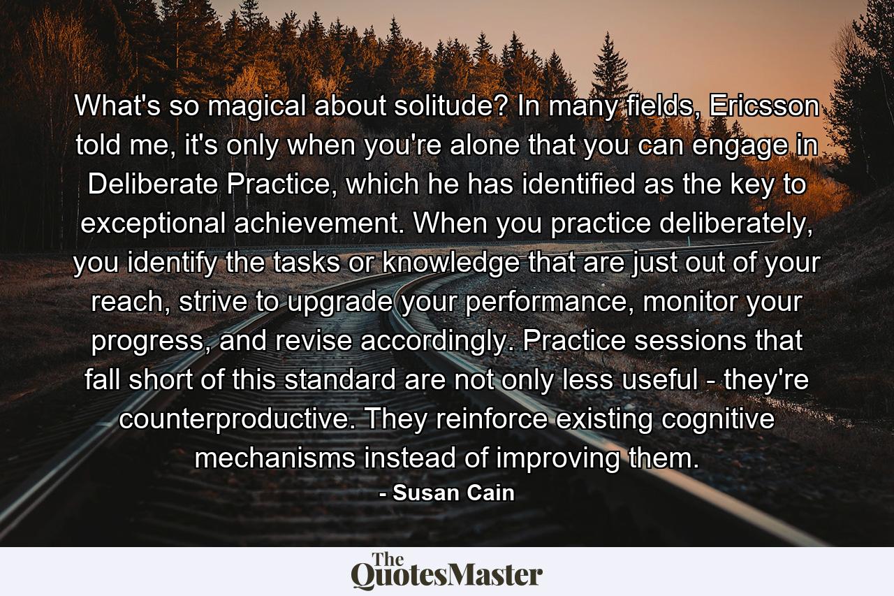 What's so magical about solitude? In many fields, Ericsson told me, it's only when you're alone that you can engage in Deliberate Practice, which he has identified as the key to exceptional achievement. When you practice deliberately, you identify the tasks or knowledge that are just out of your reach, strive to upgrade your performance, monitor your progress, and revise accordingly. Practice sessions that fall short of this standard are not only less useful - they're counterproductive. They reinforce existing cognitive mechanisms instead of improving them. - Quote by Susan Cain