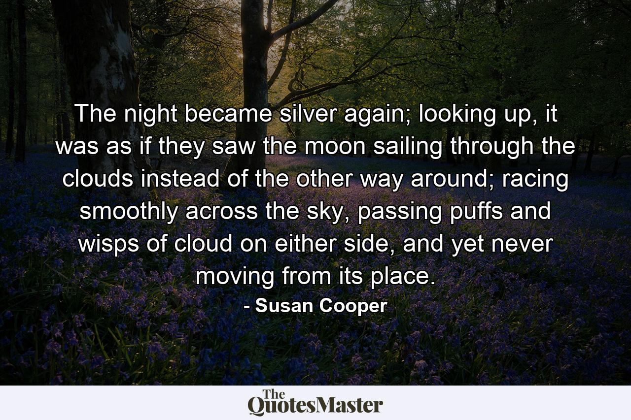 The night became silver again; looking up, it was as if they saw the moon sailing through the clouds instead of the other way around; racing smoothly across the sky, passing puffs and wisps of cloud on either side, and yet never moving from its place. - Quote by Susan Cooper