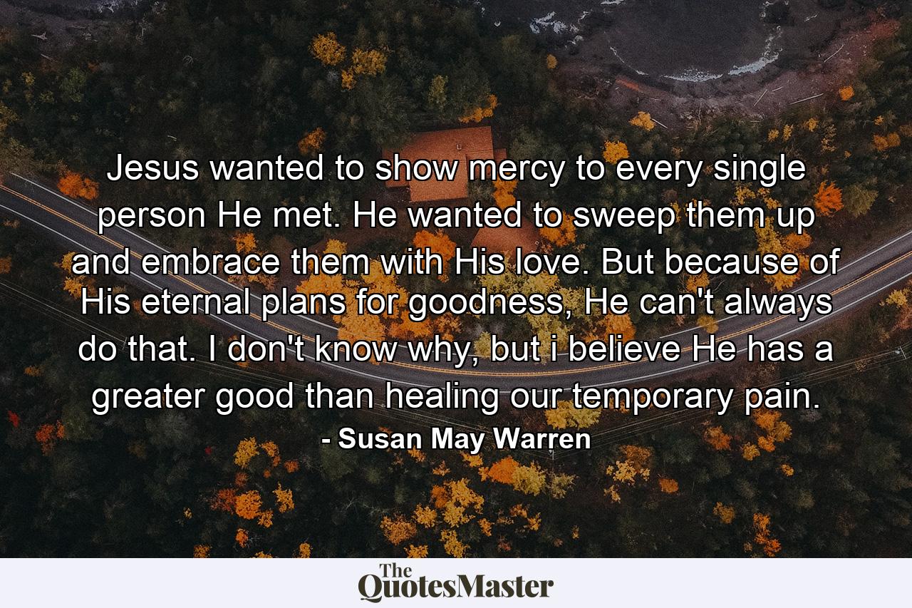 Jesus wanted to show mercy to every single person He met. He wanted to sweep them up and embrace them with His love. But because of His eternal plans for goodness, He can't always do that. I don't know why, but i believe He has a greater good than healing our temporary pain. - Quote by Susan May Warren