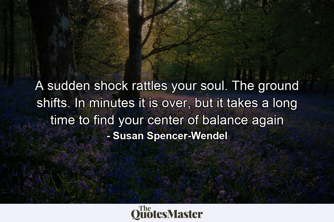 A sudden shock rattles your soul. The ground shifts. In minutes it is over, but it takes a long time to find your center of balance again - Quote by Susan Spencer-Wendel