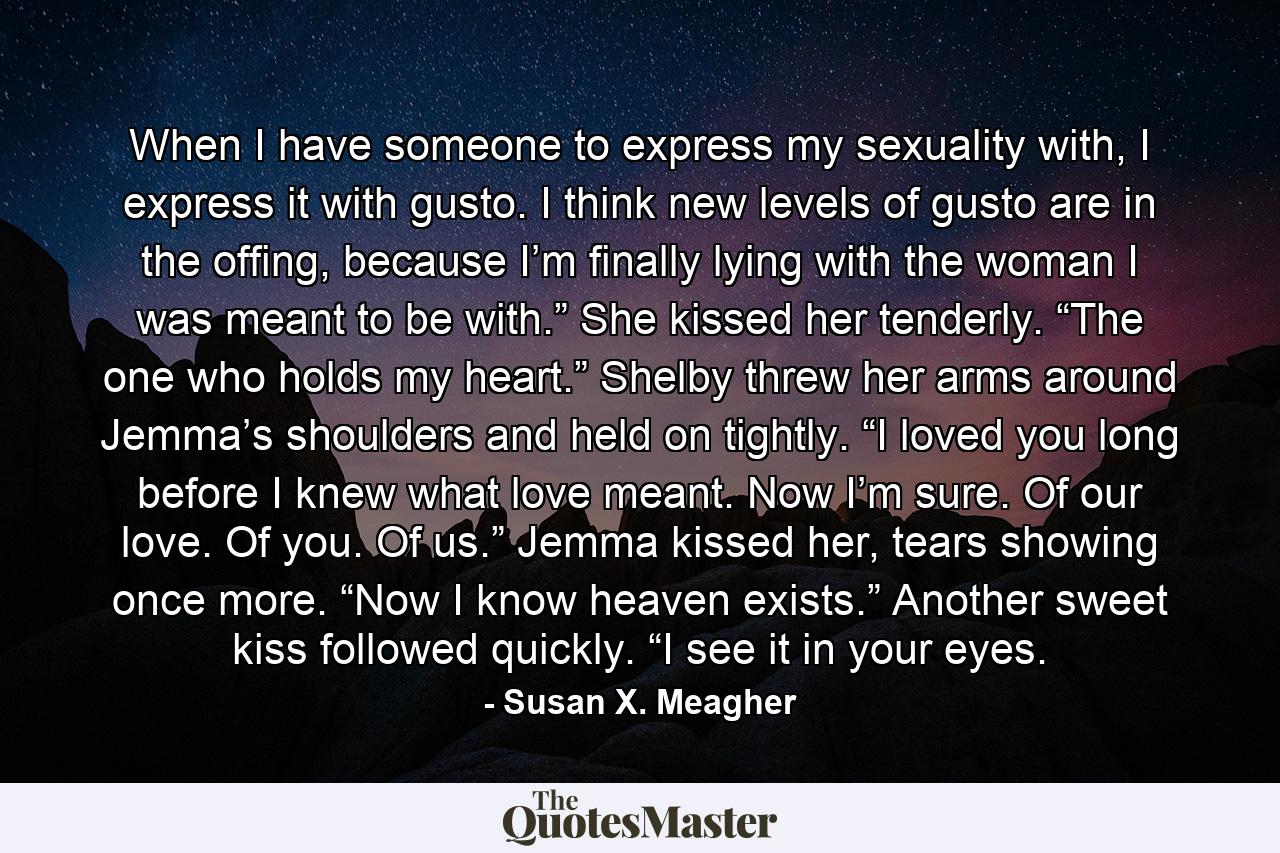 When I have someone to express my sexuality with, I express it with gusto. I think new levels of gusto are in the offing, because I’m finally lying with the woman I was meant to be with.” She kissed her tenderly. “The one who holds my heart.” Shelby threw her arms around Jemma’s shoulders and held on tightly. “I loved you long before I knew what love meant. Now I’m sure. Of our love. Of you. Of us.” Jemma kissed her, tears showing once more. “Now I know heaven exists.” Another sweet kiss followed quickly. “I see it in your eyes. - Quote by Susan X. Meagher