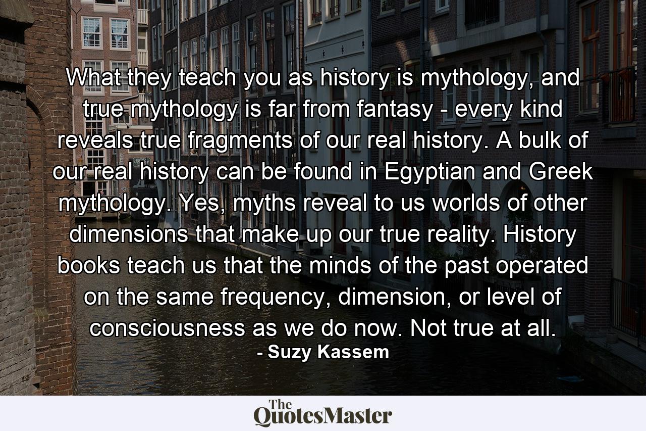 What they teach you as history is mythology, and true mythology is far from fantasy - every kind reveals true fragments of our real history. A bulk of our real history can be found in Egyptian and Greek mythology. Yes, myths reveal to us worlds of other dimensions that make up our true reality. History books teach us that the minds of the past operated on the same frequency, dimension, or level of consciousness as we do now. Not true at all. - Quote by Suzy Kassem