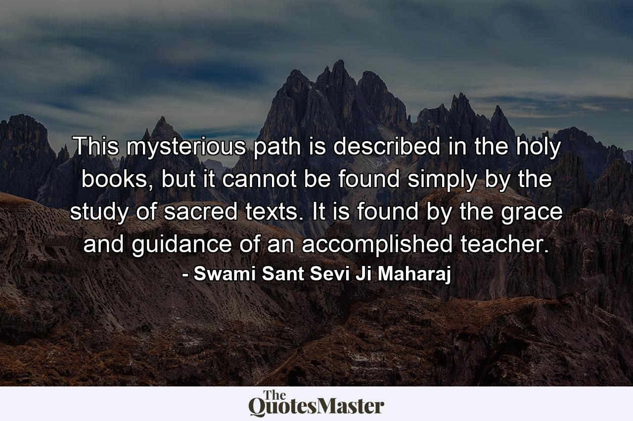 This mysterious path is described in the holy books, but it cannot be found simply by the study of sacred texts. It is found by the grace and guidance of an accomplished teacher. - Quote by Swami Sant Sevi Ji Maharaj