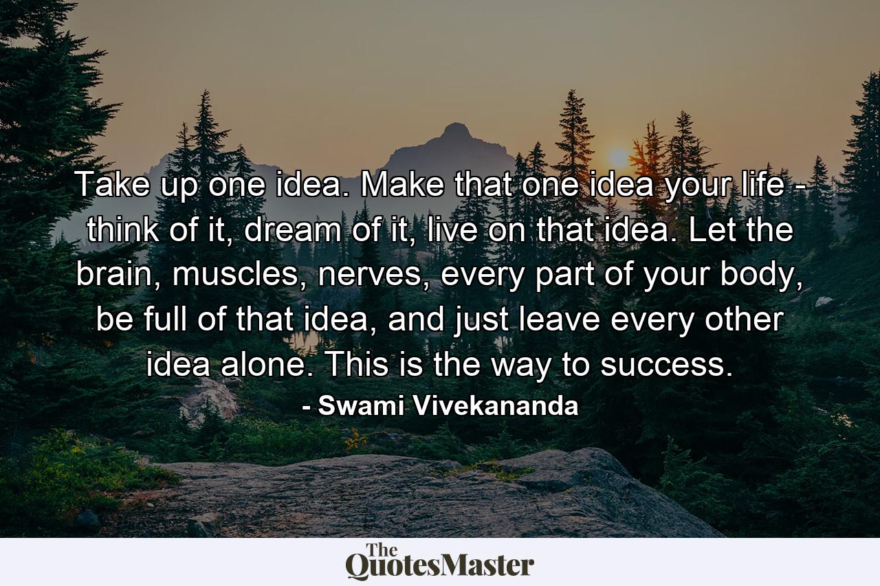 Take up one idea. Make that one idea your life - think of it, dream of it, live on that idea. Let the brain, muscles, nerves, every part of your body, be full of that idea, and just leave every other idea alone. This is the way to success. - Quote by Swami Vivekananda