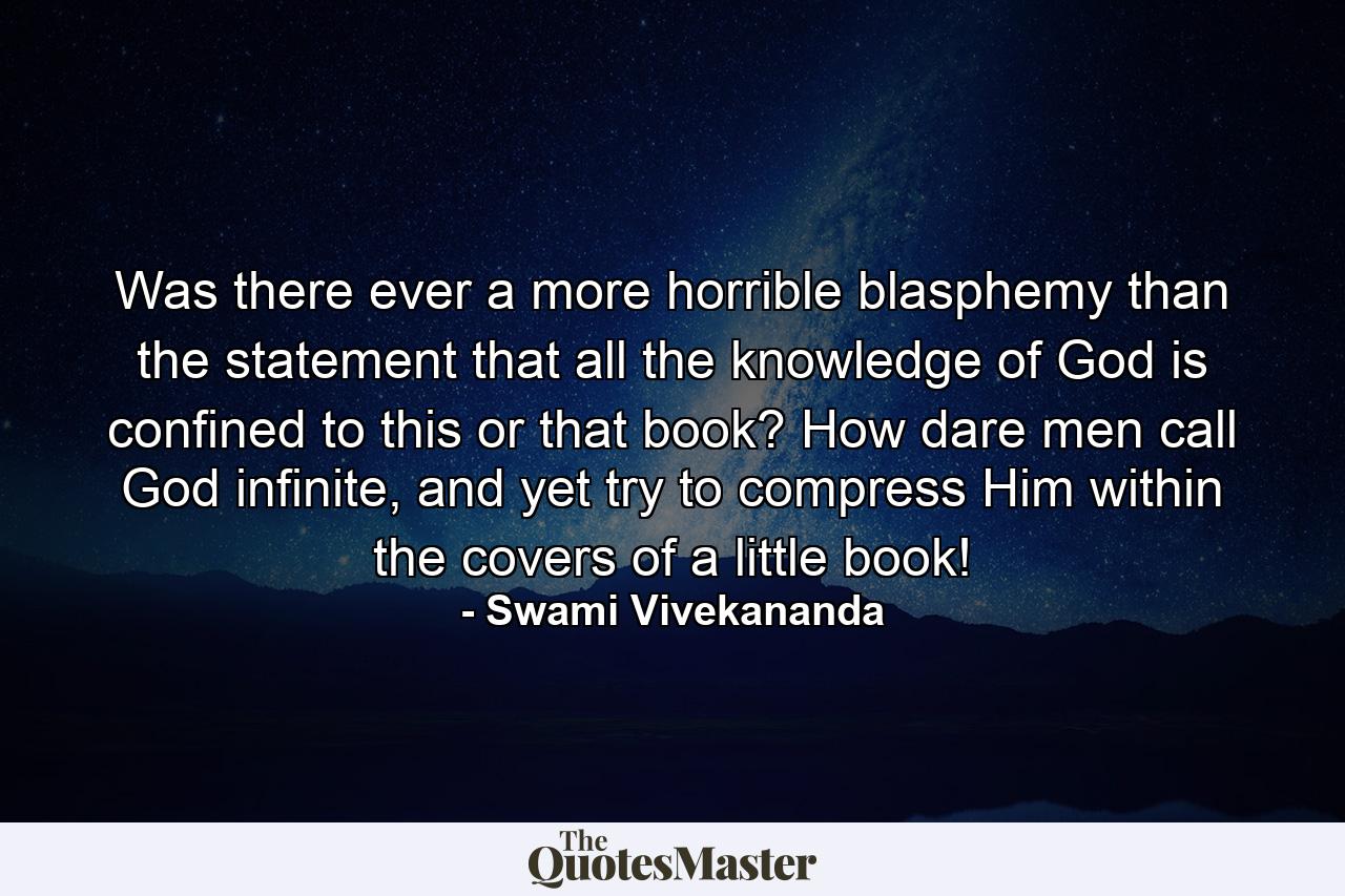 Was there ever a more horrible blasphemy than the statement that all the knowledge of God is confined to this or that book? How dare men call God infinite, and yet try to compress Him within the covers of a little book! - Quote by Swami Vivekananda