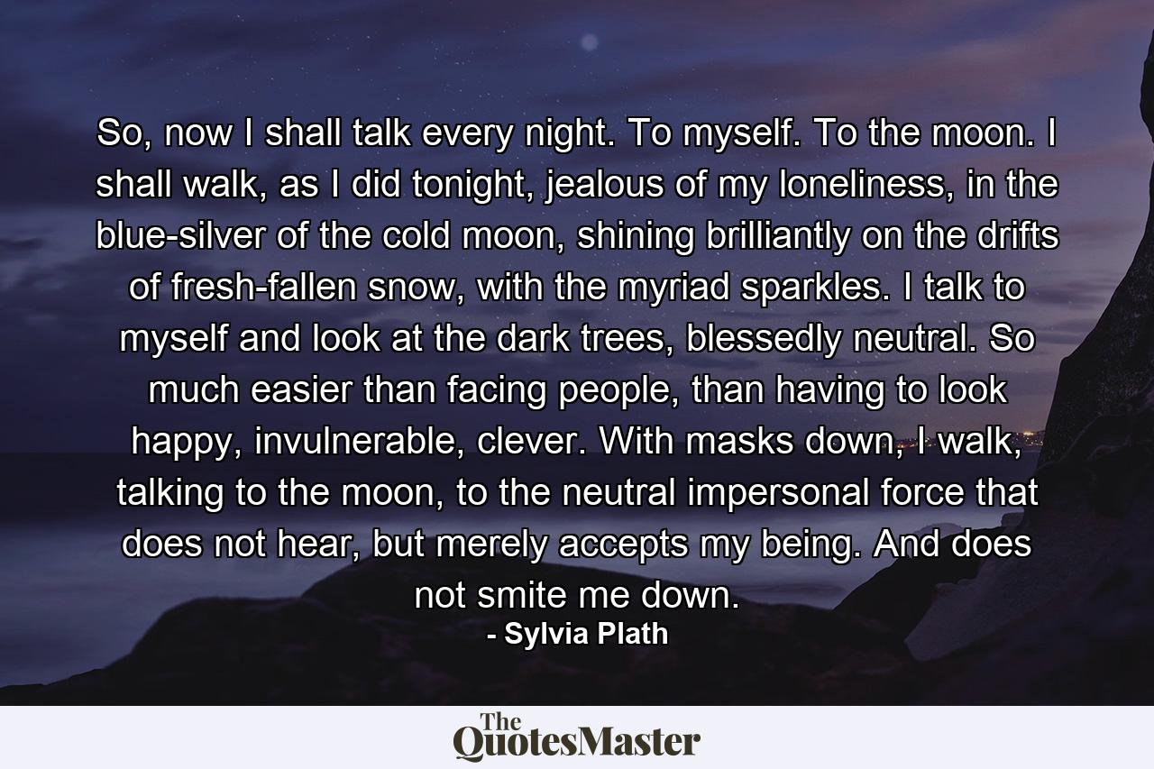 So, now I shall talk every night. To myself. To the moon. I shall walk, as I did tonight, jealous of my loneliness, in the blue-silver of the cold moon, shining brilliantly on the drifts of fresh-fallen snow, with the myriad sparkles. I talk to myself and look at the dark trees, blessedly neutral. So much easier than facing people, than having to look happy, invulnerable, clever. With masks down, I walk, talking to the moon, to the neutral impersonal force that does not hear, but merely accepts my being. And does not smite me down. - Quote by Sylvia Plath