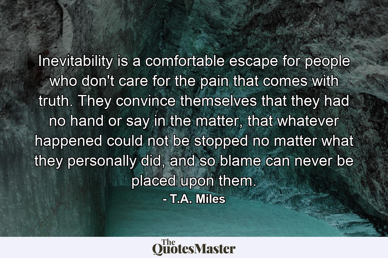 Inevitability is a comfortable escape for people who don't care for the pain that comes with truth. They convince themselves that they had no hand or say in the matter, that whatever happened could not be stopped no matter what they personally did, and so blame can never be placed upon them. - Quote by T.A. Miles