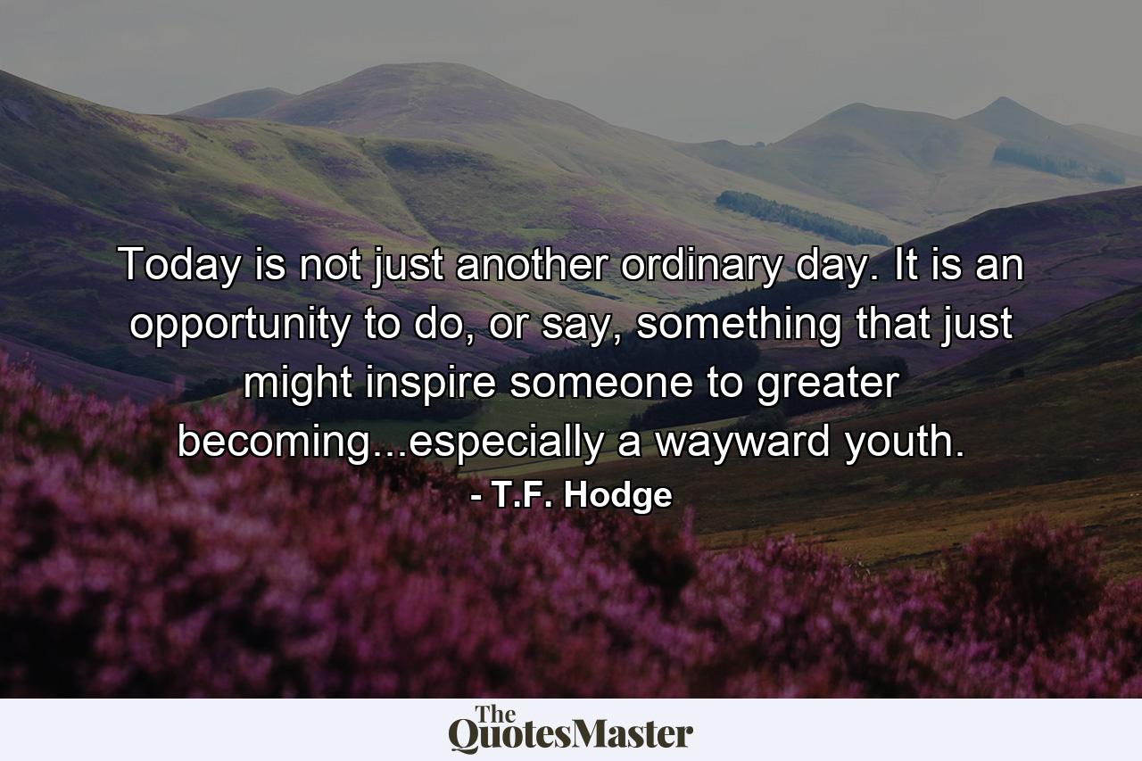 Today is not just another ordinary day. It is an opportunity to do, or say, something that just might inspire someone to greater becoming...especially a wayward youth. - Quote by T.F. Hodge