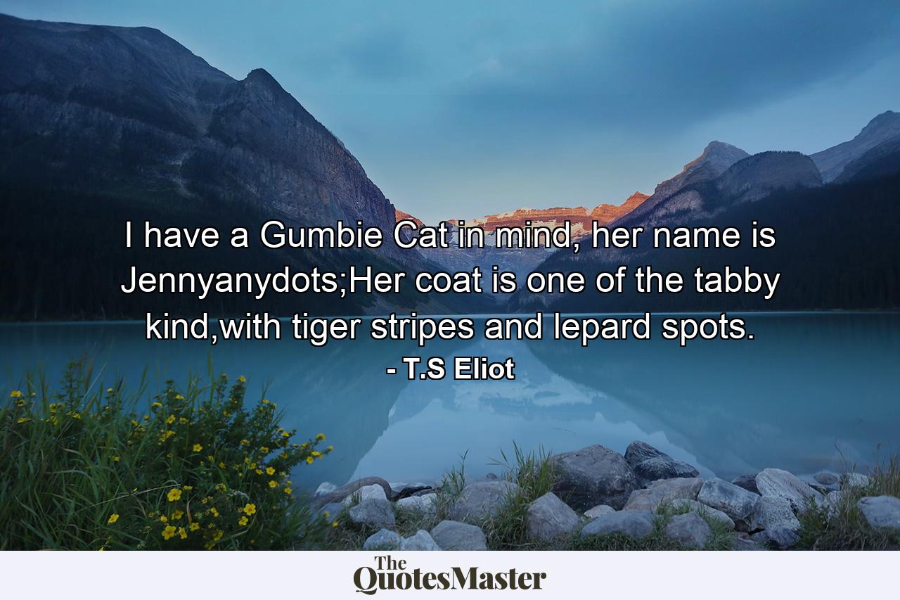 I have a Gumbie Cat in mind, her name is Jennyanydots;Her coat is one of the tabby kind,with tiger stripes and lepard spots. - Quote by T.S Eliot