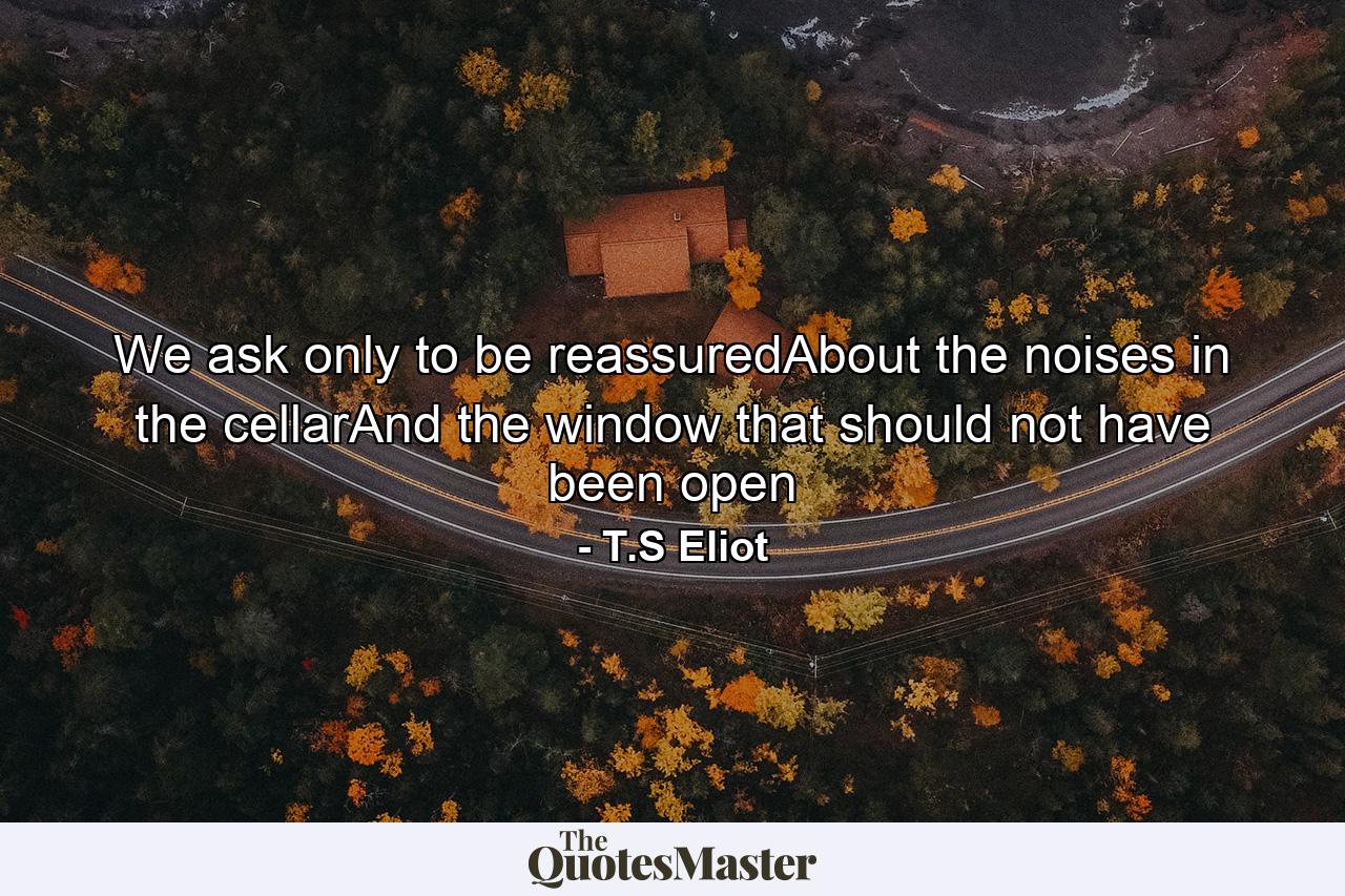 We ask only to be reassuredAbout the noises in the cellarAnd the window that should not have been open - Quote by T.S Eliot