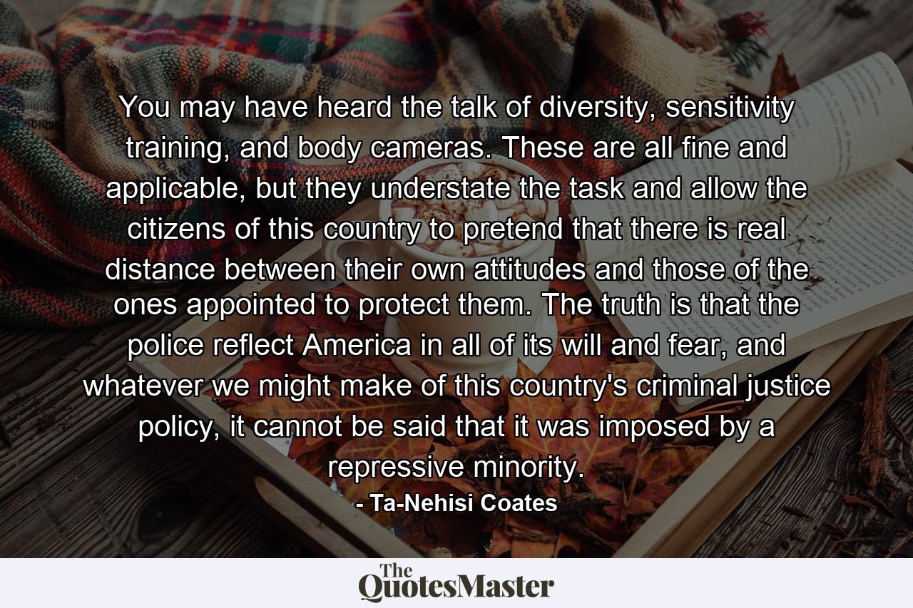 You may have heard the talk of diversity, sensitivity training, and body cameras. These are all fine and applicable, but they understate the task and allow the citizens of this country to pretend that there is real distance between their own attitudes and those of the ones appointed to protect them. The truth is that the police reflect America in all of its will and fear, and whatever we might make of this country's criminal justice policy, it cannot be said that it was imposed by a repressive minority. - Quote by Ta-Nehisi Coates