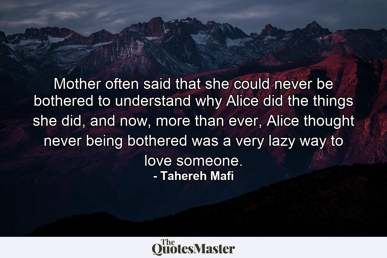 Mother often said that she could never be bothered to understand why Alice did the things she did, and now, more than ever, Alice thought never being bothered was a very lazy way to love someone. - Quote by Tahereh Mafi