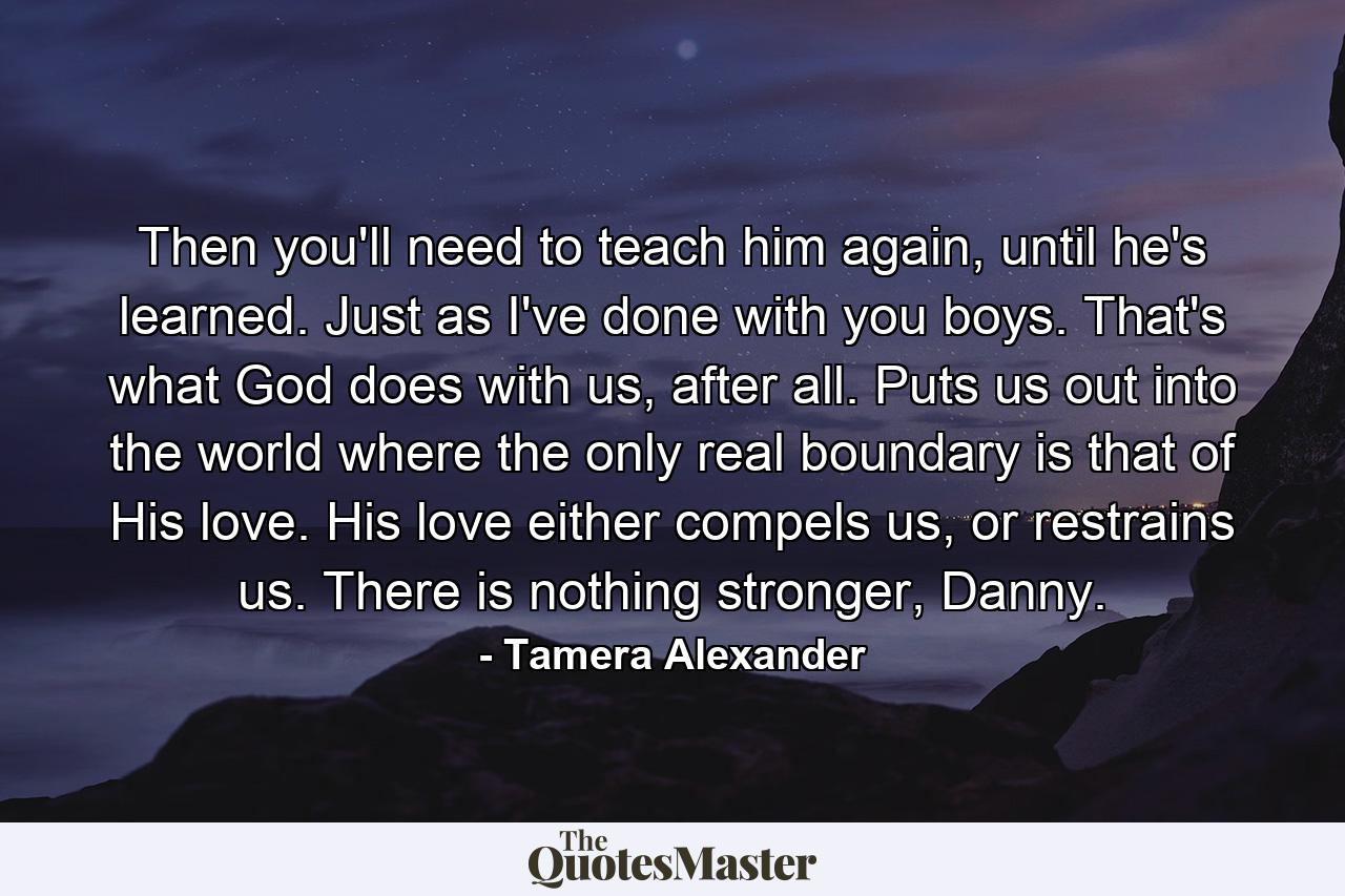 Then you'll need to teach him again, until he's learned. Just as I've done with you boys. That's what God does with us, after all. Puts us out into the world where the only real boundary is that of His love. His love either compels us, or restrains us. There is nothing stronger, Danny. - Quote by Tamera Alexander