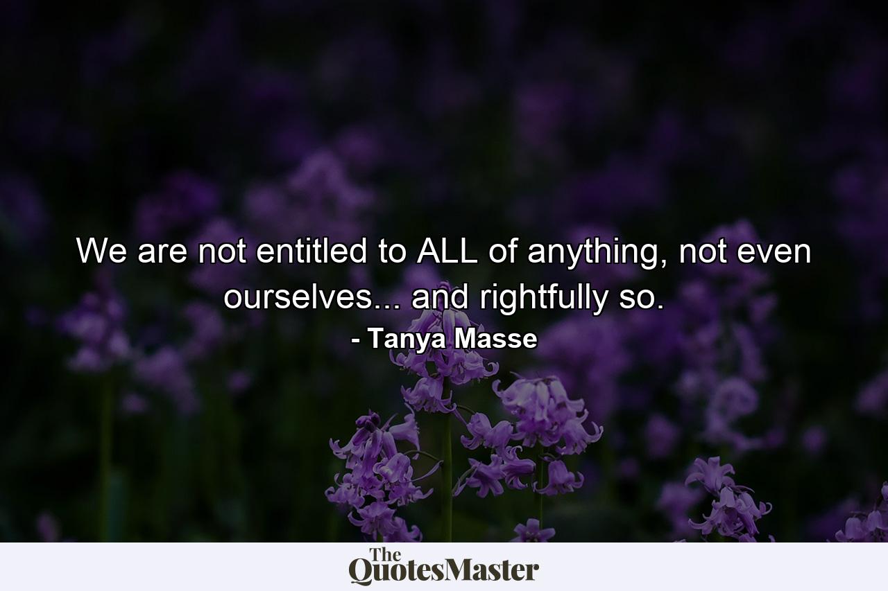 We are not entitled to ALL of anything, not even ourselves... and rightfully so. - Quote by Tanya Masse