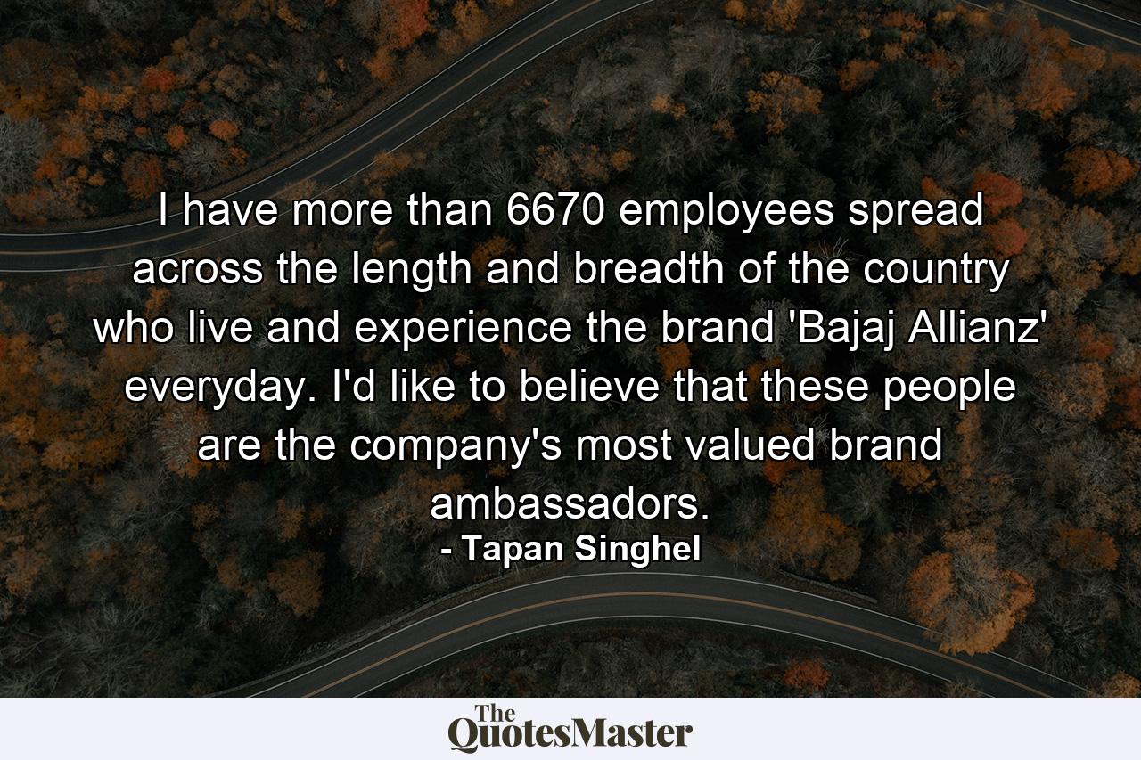 I have more than 6670 employees spread across the length and breadth of the country who live and experience the brand 'Bajaj Allianz' everyday. I'd like to believe that these people are the company's most valued brand ambassadors. - Quote by Tapan Singhel