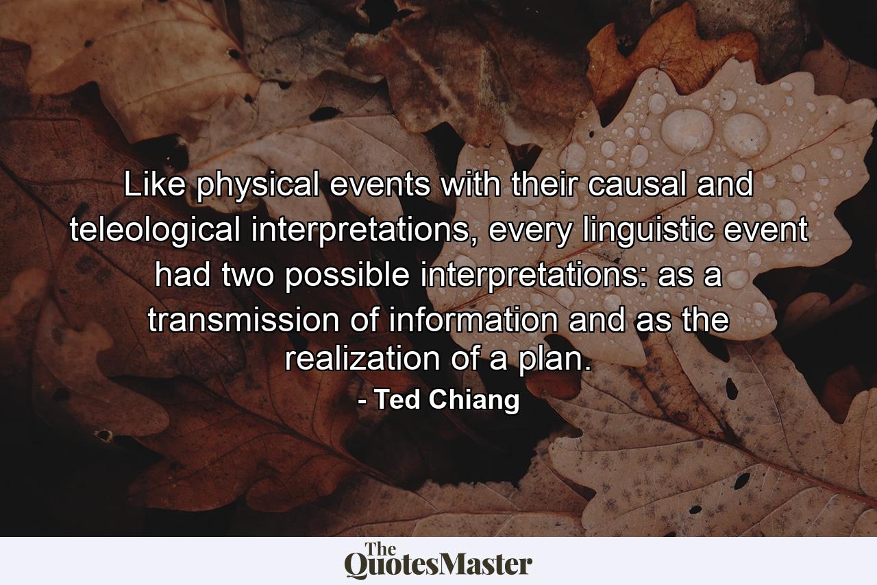 Like physical events with their causal and teleological interpretations, every linguistic event had two possible interpretations: as a transmission of information and as the realization of a plan. - Quote by Ted Chiang