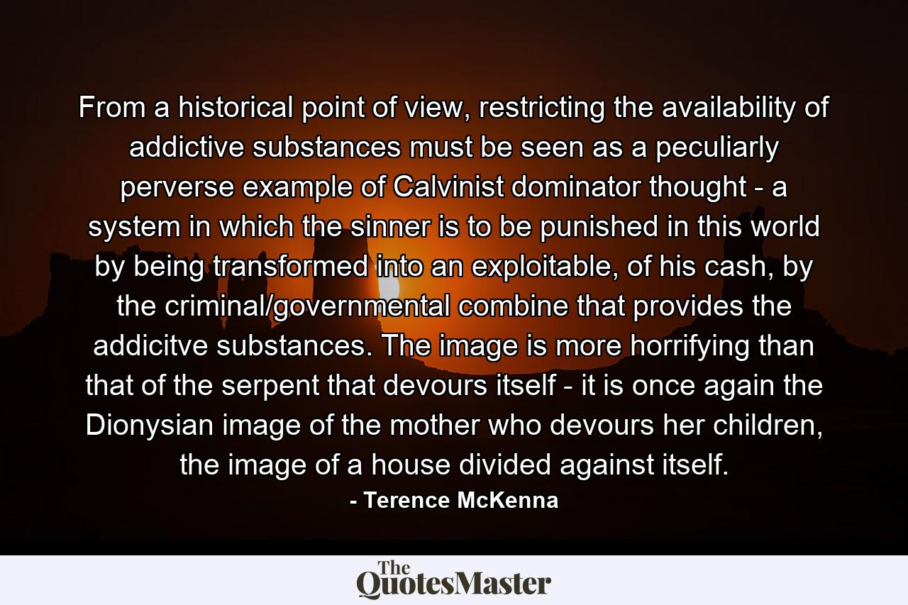 From a historical point of view, restricting the availability of addictive substances must be seen as a peculiarly perverse example of Calvinist dominator thought - a system in which the sinner is to be punished in this world by being transformed into an exploitable, of his cash, by the criminal/governmental combine that provides the addicitve substances. The image is more horrifying than that of the serpent that devours itself - it is once again the Dionysian image of the mother who devours her children, the image of a house divided against itself. - Quote by Terence McKenna