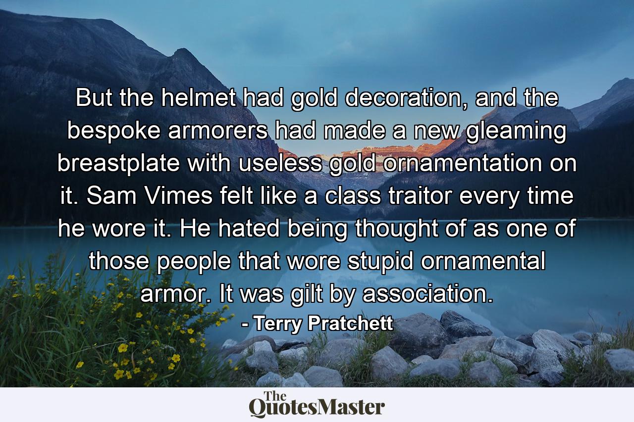 But the helmet had gold decoration, and the bespoke armorers had made a new gleaming breastplate with useless gold ornamentation on it. Sam Vimes felt like a class traitor every time he wore it. He hated being thought of as one of those people that wore stupid ornamental armor. It was gilt by association. - Quote by Terry Pratchett