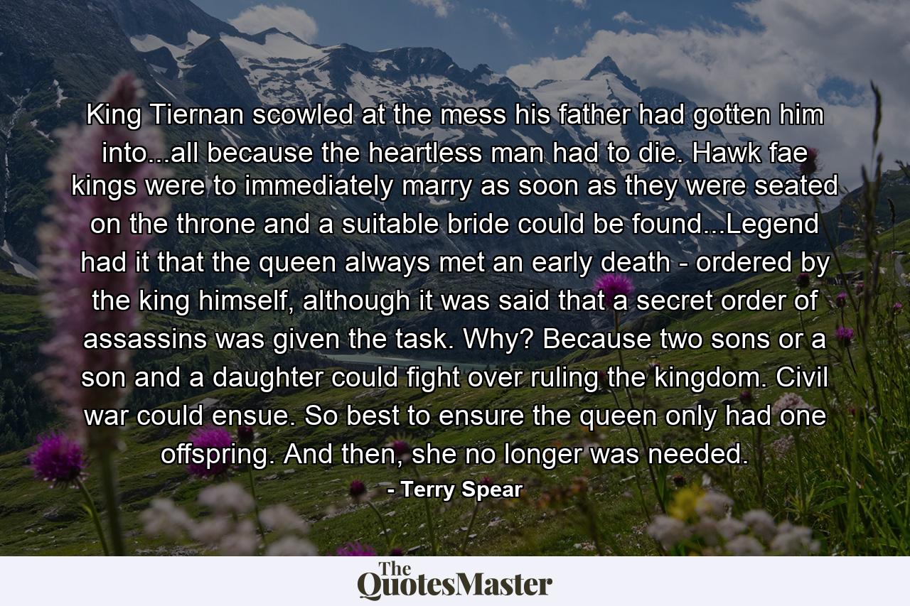 King Tiernan scowled at the mess his father had gotten him into...all because the heartless man had to die. Hawk fae kings were to immediately marry as soon as they were seated on the throne and a suitable bride could be found...Legend had it that the queen always met an early death - ordered by the king himself, although it was said that a secret order of assassins was given the task. Why? Because two sons or a son and a daughter could fight over ruling the kingdom. Civil war could ensue. So best to ensure the queen only had one offspring. And then, she no longer was needed. - Quote by Terry Spear