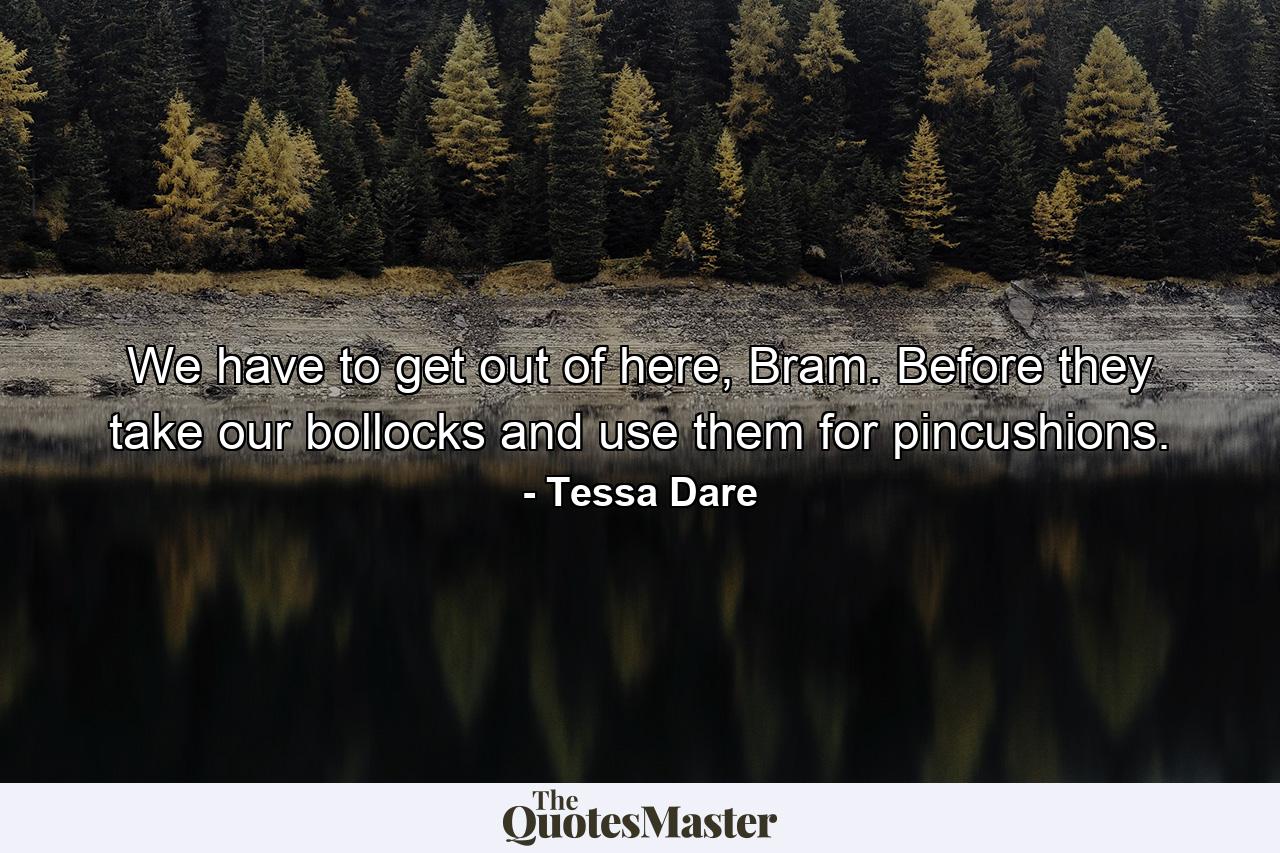 We have to get out of here, Bram. Before they take our bollocks and use them for pincushions. - Quote by Tessa Dare